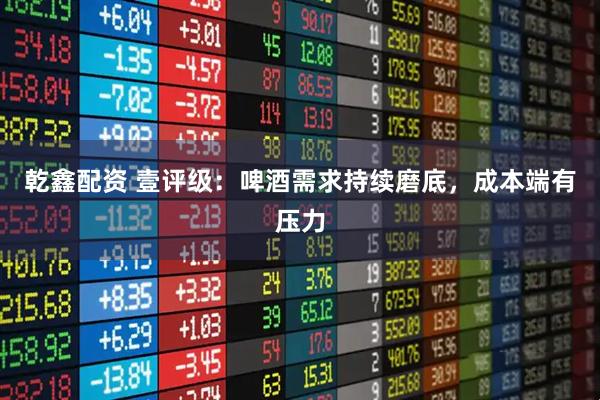 乾鑫配资 壹评级：啤酒需求持续磨底，成本端有压力