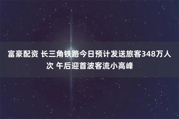 富豪配资 长三角铁路今日预计发送旅客348万人次 午后迎首波客流小高峰