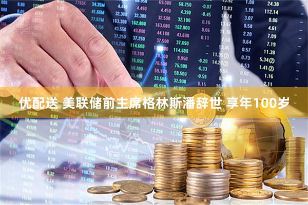优配送 美联储前主席格林斯潘辞世 享年100岁
