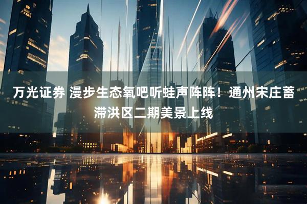 万光证券 漫步生态氧吧听蛙声阵阵！通州宋庄蓄滞洪区二期美景上线