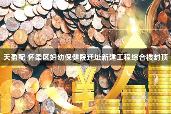 天盈配 怀柔区妇幼保健院迁址新建工程综合楼封顶