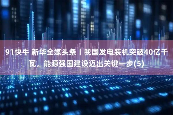 91快牛 新华全媒头条丨我国发电装机突破40亿千瓦，能源强国建设迈出关键一步(5)
