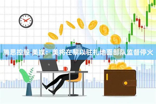 腾思控股 美媒:美将在黎以驻扎地面部队监督停火