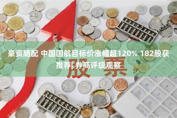 豪资随配 中国国航目标价涨幅超120% 182股获推荐| 券商评级观察