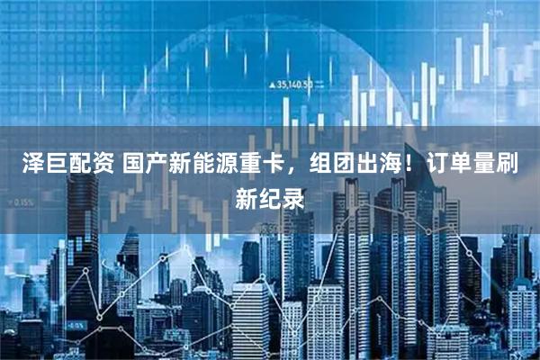 泽巨配资 国产新能源重卡，组团出海！订单量刷新纪录
