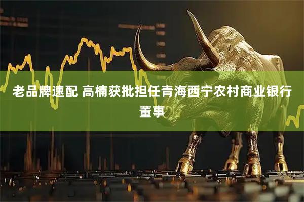 老品牌速配 高楠获批担任青海西宁农村商业银行董事