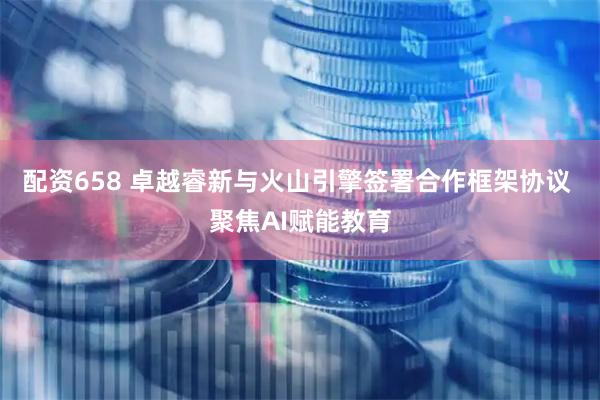 配资658 卓越睿新与火山引擎签署合作框架协议 聚焦AI赋能教育