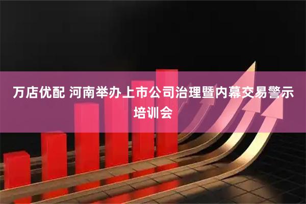 万店优配 河南举办上市公司治理暨内幕交易警示培训会