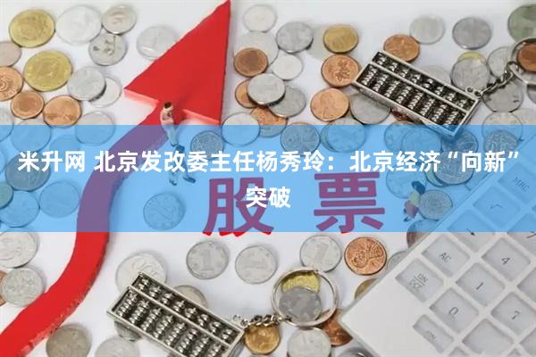 米升网 北京发改委主任杨秀玲：北京经济“向新”突破