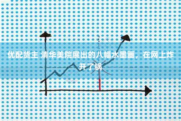 优配货主 清华美院展出的八幅水墨画，在网上炸开了锅